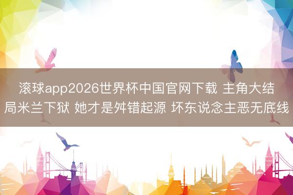 滚球app2026世界杯中国官网下载 主角大结局米兰下狱 她才是舛错起源 坏东说念主恶无底线