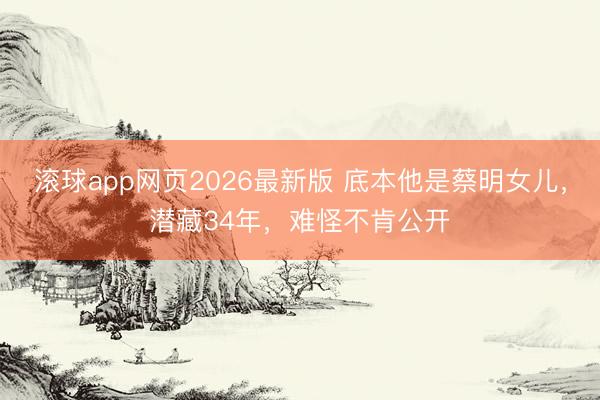滚球app网页2026最新版 底本他是蔡明女儿，潜藏34年，难怪不肯公开