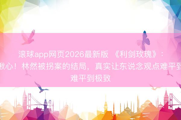 滚球app网页2026最新版 《利剑玫瑰》:全程揪心!林然被拐案的结局,真实让东说念观点难平到极致