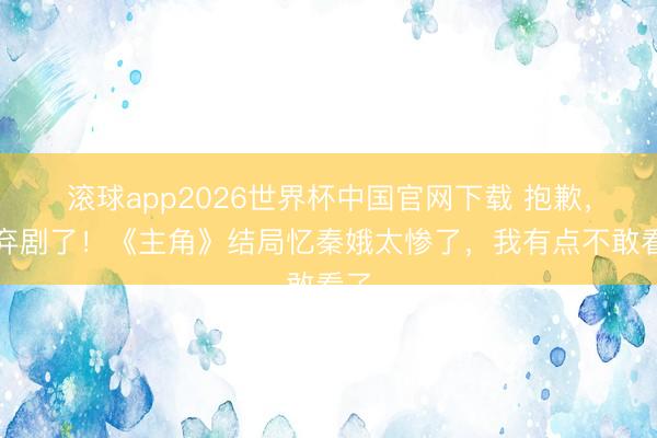滚球app2026世界杯中国官网下载 抱歉,我弃剧了!《主角》结局忆秦娥太惨了,我有点不敢看了