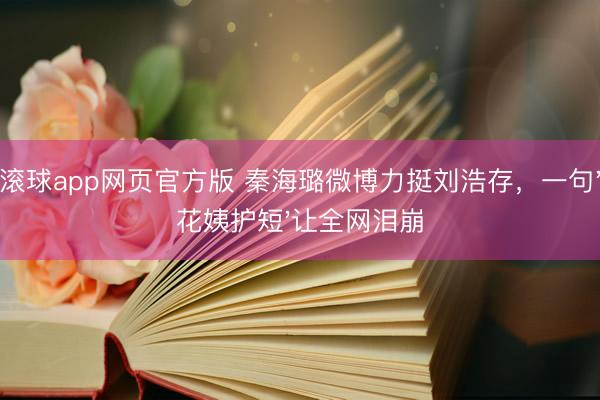 滚球app网页官方版 秦海璐微博力挺刘浩存,一句'花姨护短'让全网泪崩