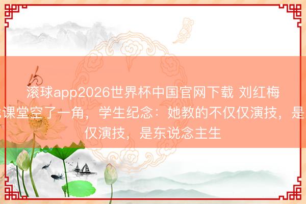 滚球app2026世界杯中国官网下载 刘红梅走后,中戏课堂空了一角,学生纪念:她教的不仅仅演技,是东说念主生