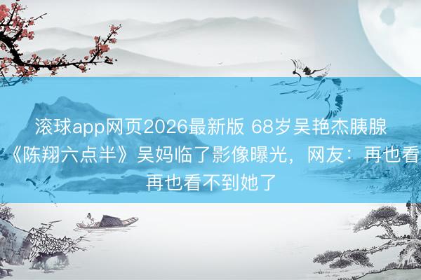 滚球app网页2026最新版 68岁吴艳杰胰腺癌离世!《陈翔六点半》吴妈临了影像曝光,网友:再也看不到她了