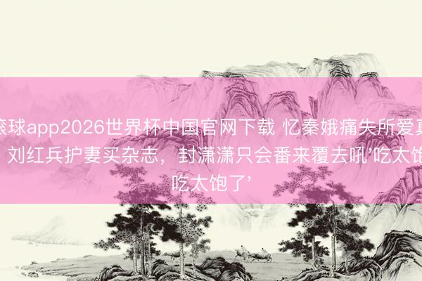 滚球app2026世界杯中国官网下载 忆秦娥痛失所爱真相:刘红兵护妻买杂志,封潇潇只会番来覆去吼'吃太饱了'