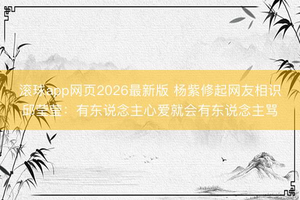 滚球app网页2026最新版 杨紫修起网友相识邱莹莹:有东说念主心爱就会有东说念主骂