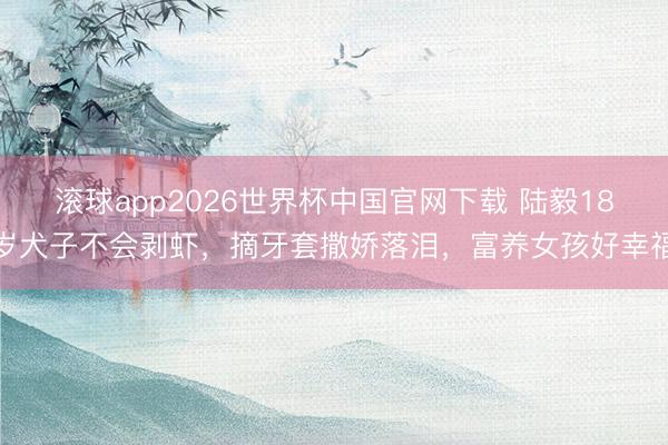 滚球app2026世界杯中国官网下载 陆毅18岁犬子不会剥虾，摘牙套撒娇落泪，富养女孩好幸福