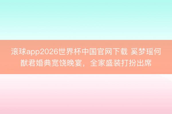 滚球app2026世界杯中国官网下载 奚梦瑶何猷君婚典宽饶晚宴,全家盛装打扮出席
