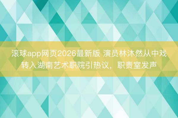 滚球app网页2026最新版 演员林沐然从中戏转入湖南艺术职院引热议,职责室发声