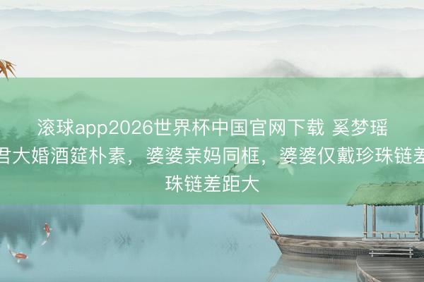 滚球app2026世界杯中国官网下载 奚梦瑶何猷君大婚酒筵朴素,婆婆亲妈同框,婆婆仅戴珍珠链差距大