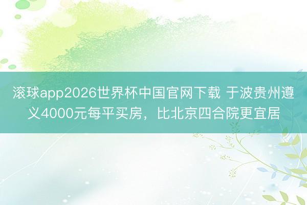 滚球app2026世界杯中国官网下载 于波贵州遵义4000元每平买房,比北京四合院更宜居
