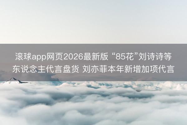 滚球app网页2026最新版 “85花”刘诗诗等东说念主代言盘货 刘亦菲本年新增加项代言