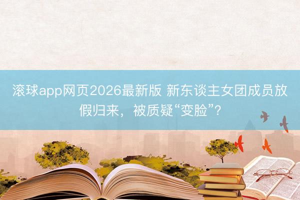 滚球app网页2026最新版 新东谈主女团成员放假归来,被质疑“变脸”?