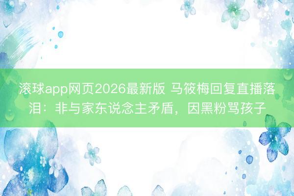 滚球app网页2026最新版 马筱梅回复直播落泪:非与家东说念主矛盾,因黑粉骂孩子