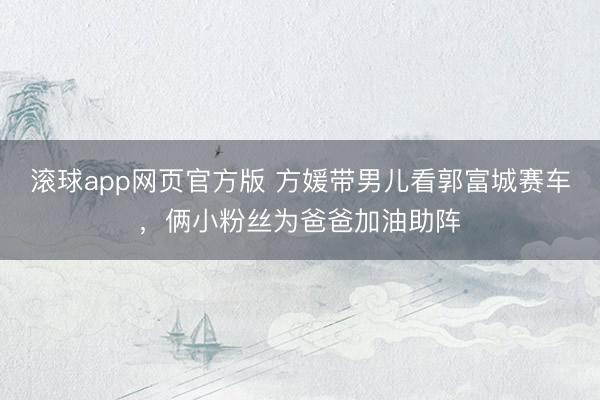 滚球app网页官方版 方媛带男儿看郭富城赛车,俩小粉丝为爸爸加油助阵