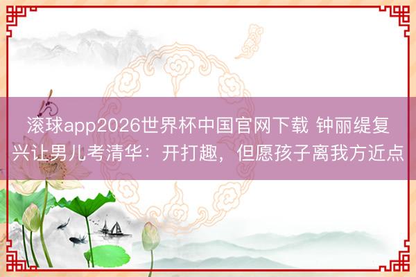滚球app2026世界杯中国官网下载 钟丽缇复兴让男儿考清华:开打趣,但愿孩子离我方近点