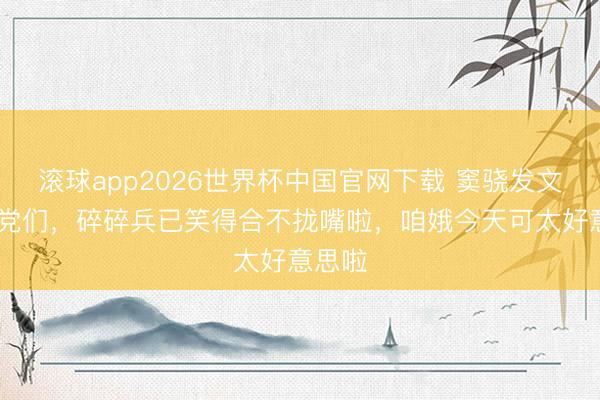 滚球app2026世界杯中国官网下载 窦骁发文: 乡党们,碎碎兵已笑得合不拢嘴啦,咱娥今天可太好意思啦