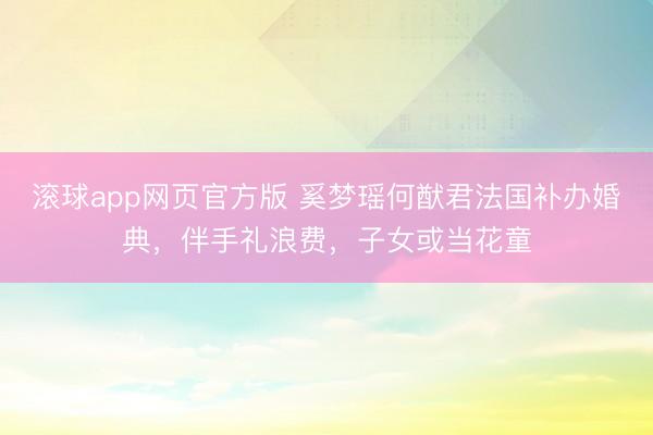 滚球app网页官方版 奚梦瑶何猷君法国补办婚典,伴手礼浪费,子女或当花童