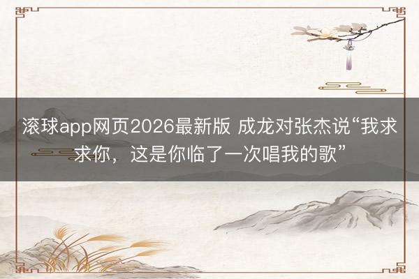 滚球app网页2026最新版 成龙对张杰说“我求求你,这是你临了一次唱我的歌”