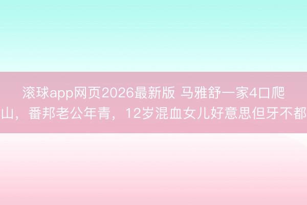 滚球app网页2026最新版 马雅舒一家4口爬山,番邦老公年青,12岁混血女儿好意思但牙不都