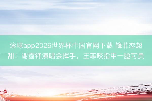 滚球app2026世界杯中国官网下载 锋菲恋超甜!谢霆锋演唱会挥手,王菲咬指甲一脸可贵