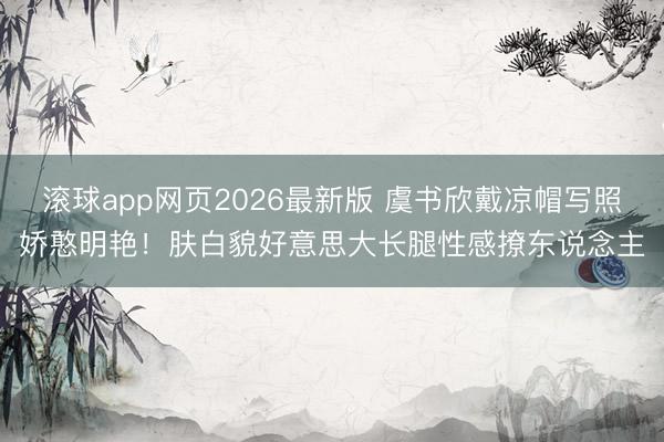 滚球app网页2026最新版 虞书欣戴凉帽写照娇憨明艳!肤白貌好意思大长腿性感撩东说念主