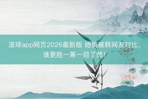 滚球app网页2026最新版 她俩被韩网友对比，谁更胜一筹一目了然！