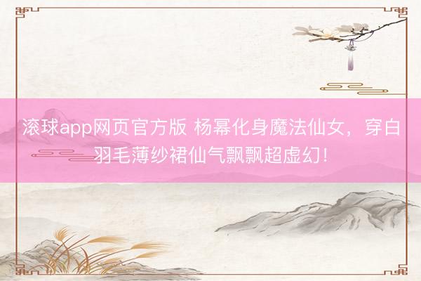 滚球app网页官方版 杨幂化身魔法仙女，穿白羽毛薄纱裙仙气飘飘超虚幻！