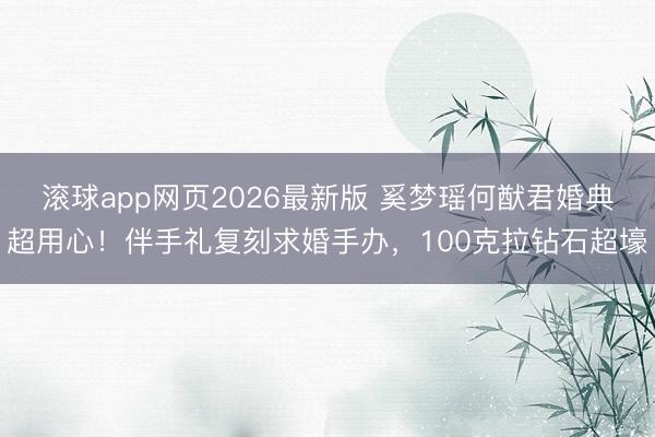 滚球app网页2026最新版 奚梦瑶何猷君婚典超用心！伴手礼复刻求婚手办，100克拉钻石超壕