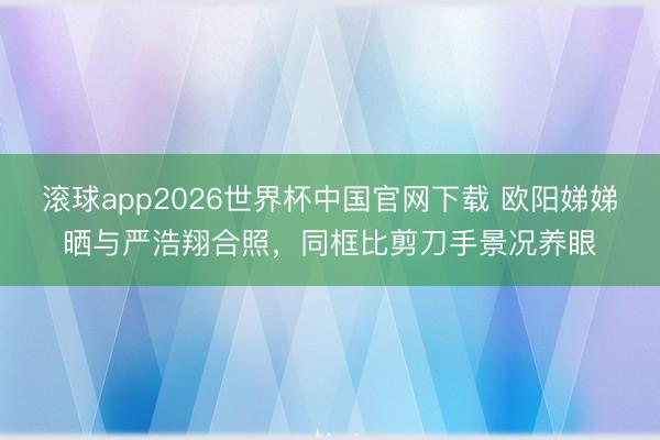 滚球app2026世界杯中国官网下载 欧阳娣娣晒与严浩翔合照,同框比剪刀手景况养眼