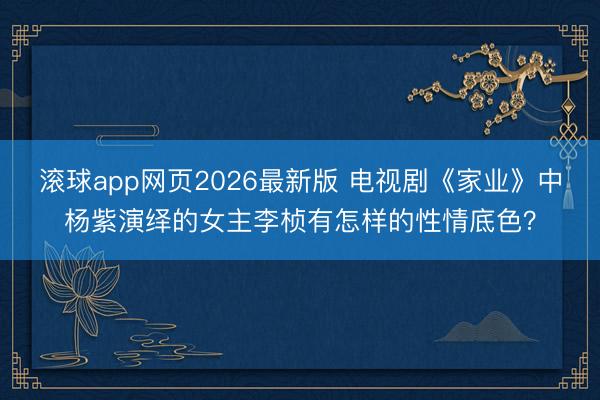 滚球app网页2026最新版 电视剧《家业》中杨紫演绎的女主李桢有怎样的性情底色？
