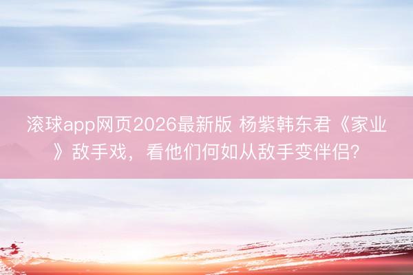 滚球app网页2026最新版 杨紫韩东君《家业》敌手戏,看他们何如从敌手变伴侣?