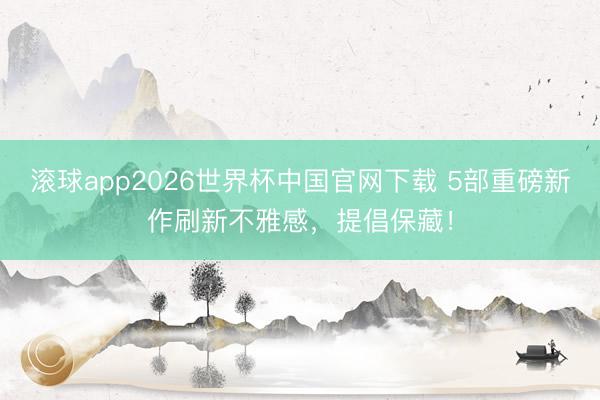 滚球app2026世界杯中国官网下载 5部重磅新作刷新不雅感,提倡保藏!