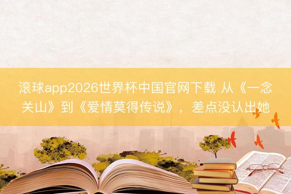 滚球app2026世界杯中国官网下载 从《一念关山》到《爱情莫得传说》,差点没认出她