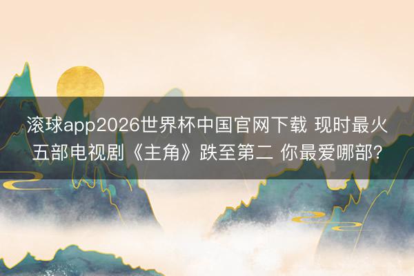 滚球app2026世界杯中国官网下载 现时最火五部电视剧《主角》跌至第二 你最爱哪部?