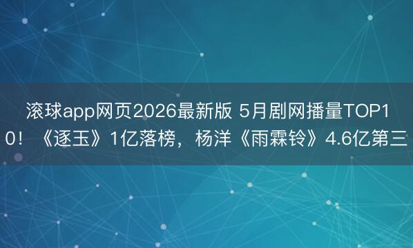 滚球app网页2026最新版 5月剧网播量TOP10!《逐玉》1亿落榜,杨洋《雨霖铃》4.6亿第三