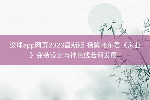 滚球app网页2026最新版 杨紫韩东君《家业》变装设定与神色线若何发展?