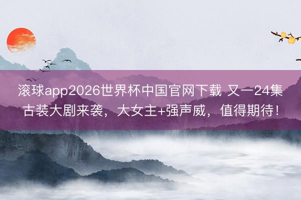 滚球app2026世界杯中国官网下载 又一24集古装大剧来袭，大女主+强声威，值得期待！