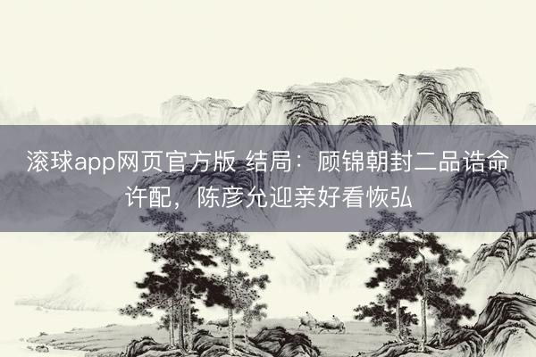 滚球app网页官方版 结局：顾锦朝封二品诰命许配，陈彦允迎亲好看恢弘