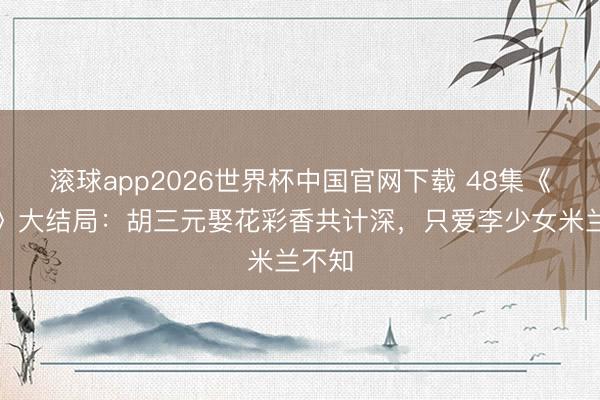 滚球app2026世界杯中国官网下载 48集《主角》大结局:胡三元娶花彩香共计深,只爱李少女米兰不知