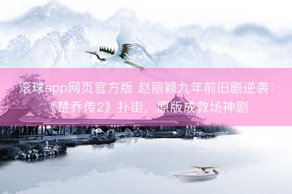 滚球app网页官方版 赵丽颖九年前旧剧逆袭:《楚乔传2》扑街,原版成救场神剧
