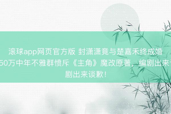 滚球app网页官方版 封潇潇竟与楚嘉禾终成婚族？50万中年不雅群愤斥《主角》魔改原著，编剧出来谈歉！