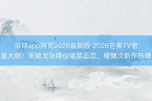 滚球app网页2026最新版 2026芒果TV官宣大剧!宋威龙张婧仪谈禁忌恋,檀健次新作热爆