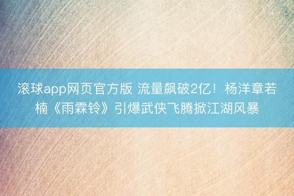 滚球app网页官方版 流量飙破2亿!杨洋章若楠《雨霖铃》引爆武侠飞腾掀江湖风暴