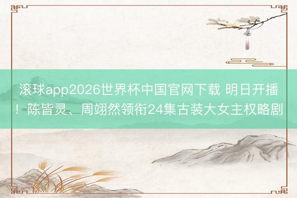 滚球app2026世界杯中国官网下载 明日开播!陈皆灵、周翊然领衔24集古装大女主权略剧