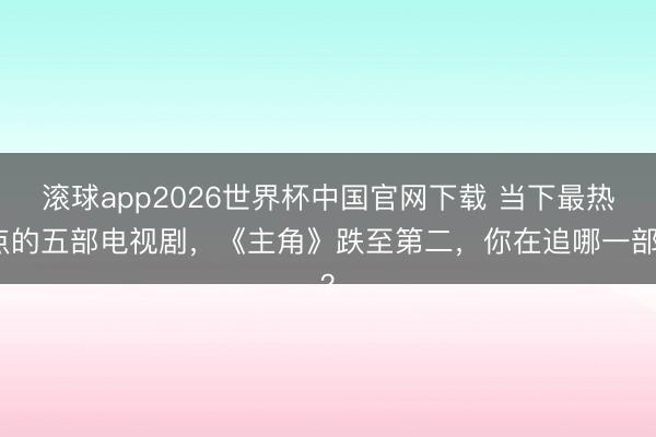 滚球app2026世界杯中国官网下载 当下最热点的五部电视剧，《主角》跌至第二，你在追哪一部？