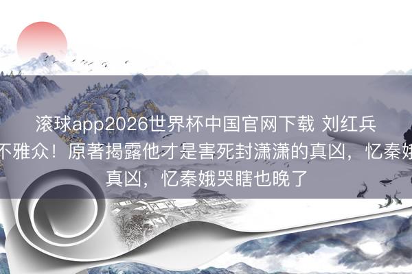 滚球app2026世界杯中国官网下载 刘红兵跳楼戏骗惨不雅众!原著揭露他才是害死封潇潇的真凶,忆秦娥哭瞎也晚了