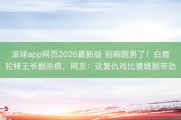 滚球app网页2026最新版 别刷跑男了!白鹿轮椅王爷剧杀疯,网友:这复仇戏比婆媳剧带劲