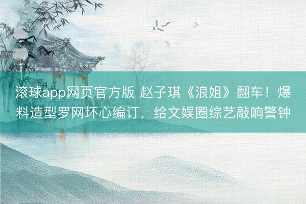 滚球app网页官方版 赵子琪《浪姐》翻车!爆料造型罗网坏心编订,给文娱圈综艺敲响警钟