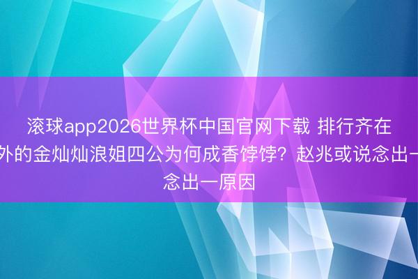 滚球app2026世界杯中国官网下载 排行齐在20开外的金灿灿浪姐四公为何成香饽饽?赵兆或说念出一原因