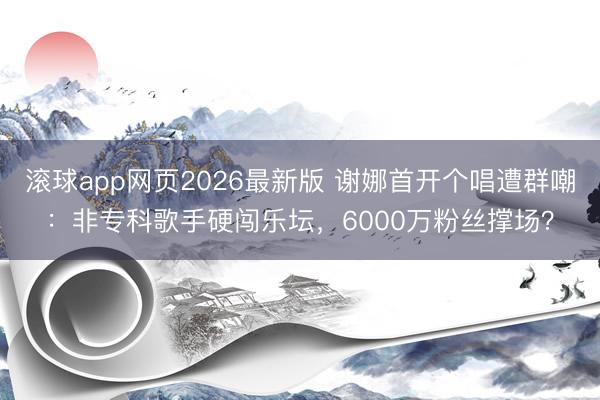 滚球app网页2026最新版 谢娜首开个唱遭群嘲:非专科歌手硬闯乐坛,6000万粉丝撑场?